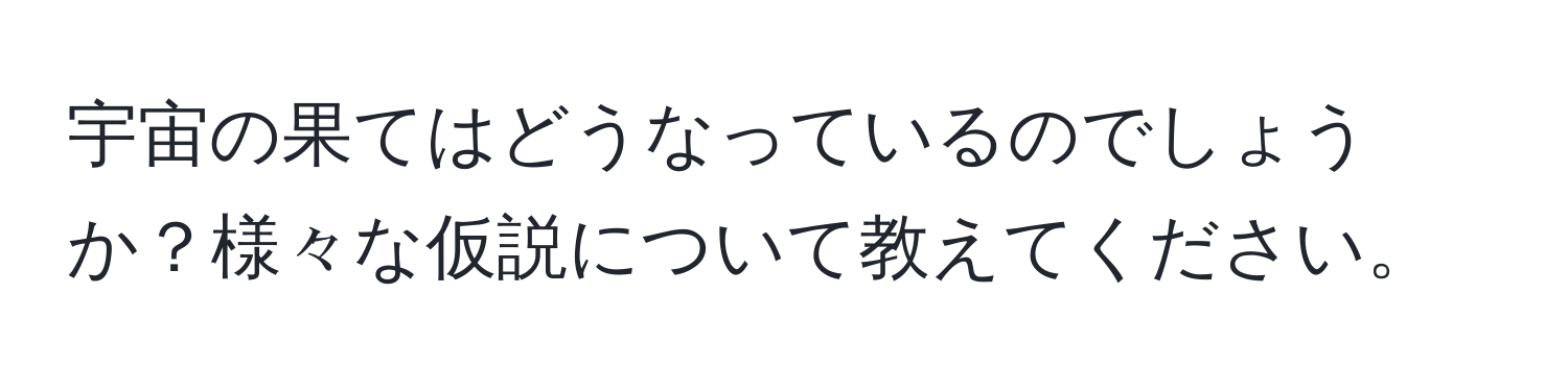 宇宙の果てはどうなっているのでしょうか？様々な仮説について教えてください。