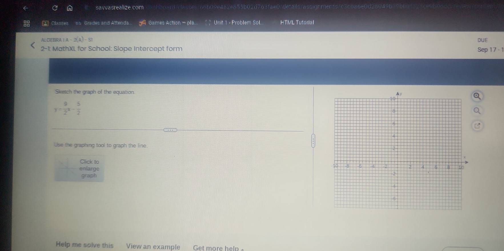 savvasrealize.com shboard/classes766b09e482e855b02d763fae07details/assignments/c3c6a6e0d28049b39bbaf325ce9bf 
Classes ss Grades and Attenda. Games Action - pla. . Unit 1 - Problem Sol... HTML Tutorial 
ALGEBRA I A-2(A)-S1 DUE 
2-1: MathXL for School: Slope Intercept form Sep 17 - 1 
Sketch the graph of the equation.
y= 9/2 x- 5/2 
Use the graphing tool to graph the line. 
Click to 
enlarge 
graph 
Help me solve this View an example Get more help