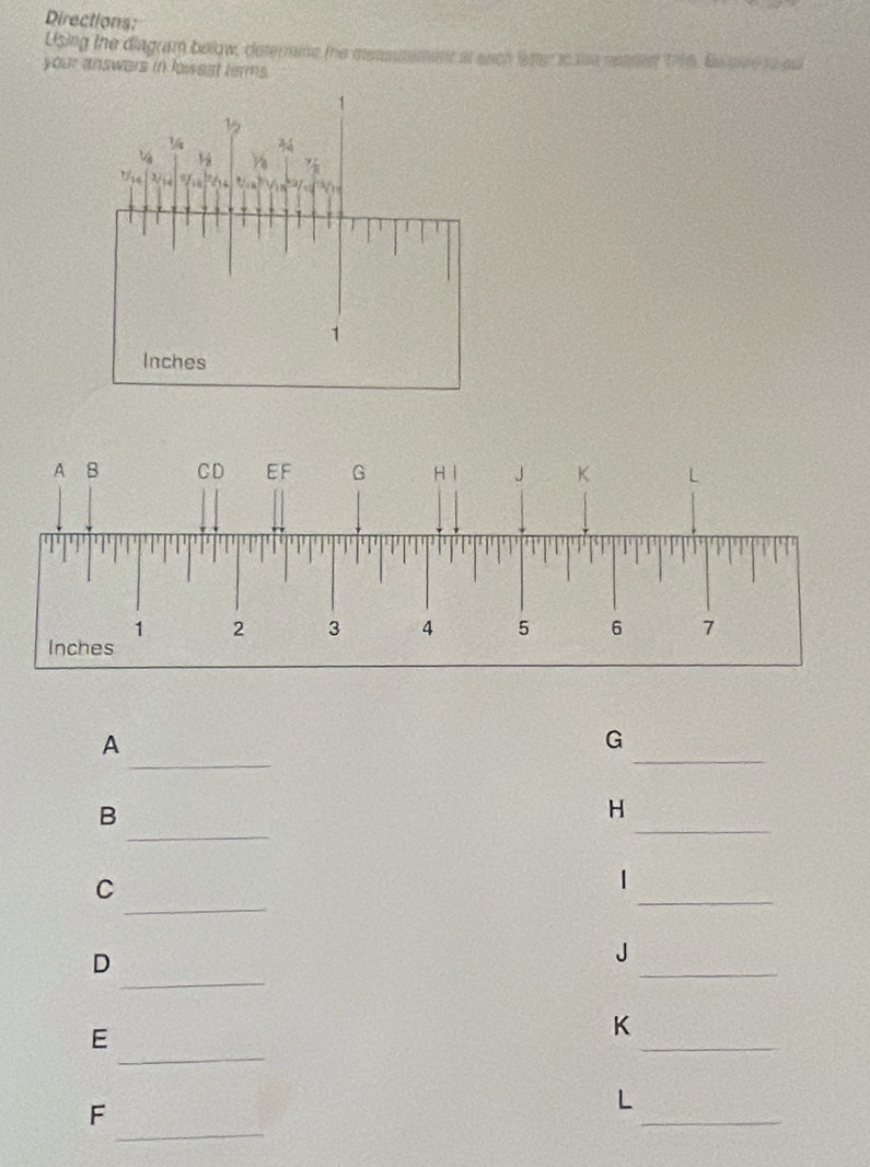 Directions: 
Using the diagram below, determine the measutement at ench lester is the neasest 1996. Be qveto ou 
your answers in lowest terms. 
_ 
_ 
A 
G 
_ 
B 
H 
_ 
_ 
C 
_ 
| 
D 
_ 
J 
_ 
E 
K 
_ 
_ 
F 
_ 
L 
_