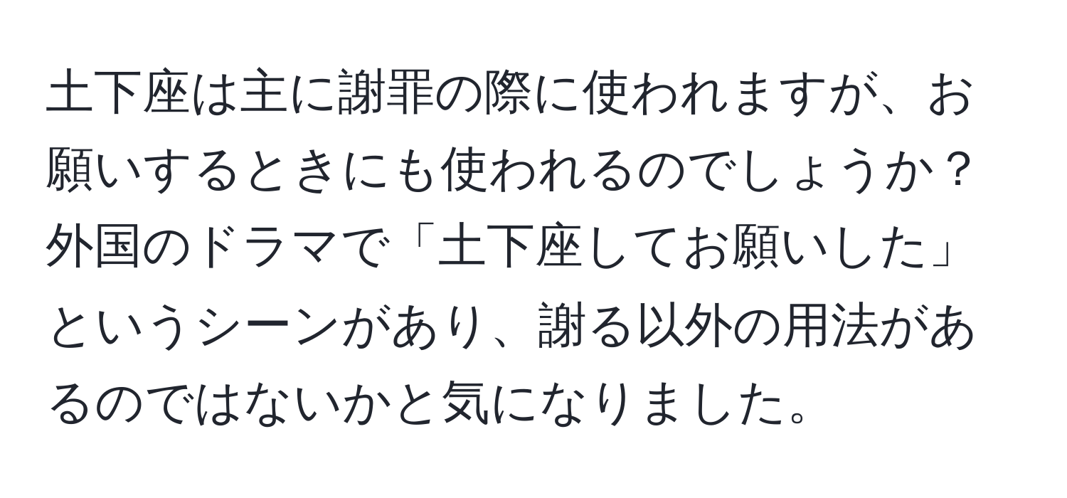 土下座は主に謝罪の際に使われますが、お願いするときにも使われるのでしょうか？外国のドラマで「土下座してお願いした」というシーンがあり、謝る以外の用法があるのではないかと気になりました。