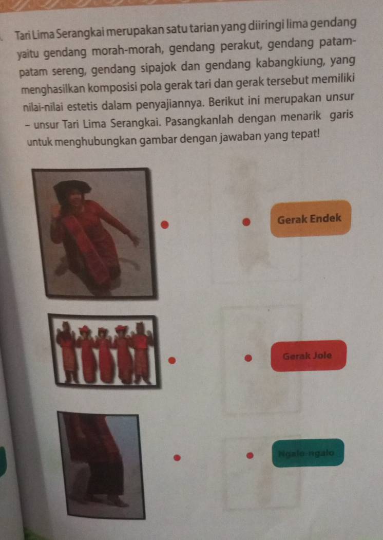 Tari Lima Serangkai merupakan satu tarian yang diiringi lima gendang 
yaitu gendang morah-morah, gendang perakut, gendang patam- 
patam sereng, gendang sipajok dan gendang kabangkiung, yang 
menghasilkan komposisi pola gerak tari dan gerak tersebut memiliki 
nilai-nilai estetis dalam penyajiannya. Berikut ini merupakan unsur 
- unsur Tari Lima Serangkai. Pasangkanlah dengan menarik garis 
untuk menghubungkan gambar dengan jawaban yang tepat! 
Gerak Endek 
Gerak Jole 
Ngalo-ngalo