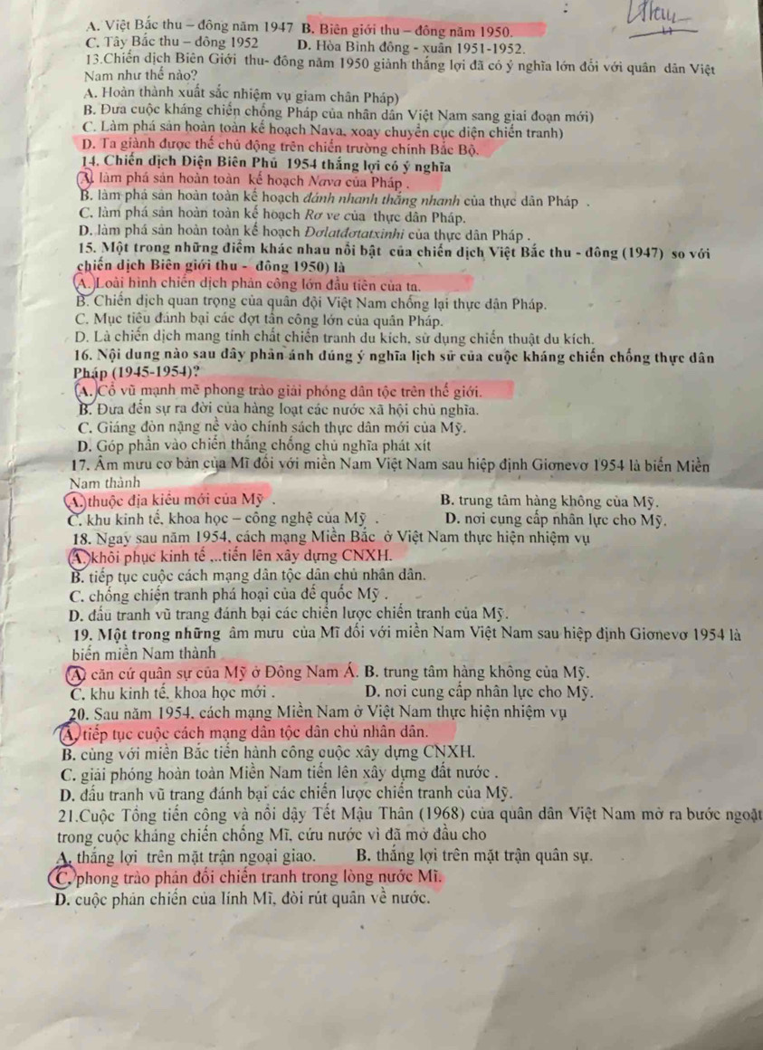 A. Việt Bắc thu - đông năm 1947 B. Biên giới thu - đông năm 1950.
C. Tây Bắc thu - dông 1952 D. Hòa Bình đồng - xuân 1951-1952.
13.Chiến dịch Biên Giới thu- đồng năm 1950 giảnh thắng lợi đã có ý nghĩa lớn đổi với quân dân Việt
Nam như thể nào?
A. Hoàn thành xuất sắc nhiệm vụ giam chân Pháp)
B. Đưa cuộc kháng chiến chống Pháp của nhân dân Việt Nam sang giai đoạn mới)
C. Làm phá sản hoàn toàn kế hoạch Nava, xoay chuyển cục diện chiến tranh)
D. Ta giành được thế chủ động trên chiến trường chính Bắc Bộ.
14. Chiến dịch Điện Biên Phủ 1954 thắng lợi có ý nghĩa
làm phá sản hoàn toàn kế hoạch Nava của Pháp .
B. làm phá sản hoàn toàn kế hoạch đánh nhanh thắng nhanh của thực dân Pháp .
C. làm phá sản hoàn toàn kế hoạch Rơ ve của thực dân Pháp.
D. làm phá sản hoàn toàn kể hoạch Đơlatđơtatxinhi của thực dân Pháp .
15. Một trong những điểm khác nhau nổi bật của chiến dịch Việt Bắc thu - đông (1947) so với
chiến dịch Biên giới thu - đông 1950) là
A. Loài hình chiến dịch phản công lớn đầu tiên của ta.
B. Chiến dịch quan trọng của quân đội Việt Nam chống lại thực dân Pháp.
C. Mục tiêu đánh bại các đợt tần công lớn của quân Pháp.
D. Là chiến dịch mang tính chất chiến tranh du kích, sử dụng chiến thuật du kích.
16. Nội dung nào sau đây phản ánh dúng ý nghĩa lịch sử của cuộc kháng chiến chống thực dân
Pháp (1945-1954)?
A. Cổ vũ mạnh mẽ phong trào giải phóng dân tộc trên thế giới.
B. Đưa đến sự ra đời của hàng loạt các nước xã hội chủ nghĩa.
C. Giáng đòn nặng nề vào chính sách thực dân mới của Mỹ.
D. Góp phần vào chiến thắng chống chủ nghĩa phát xít
17. Âm mưu cơ bản của Mĩ đổi với miền Nam Việt Nam sau hiệp định Giơnevơ 1954 là biển Miền
Nam thành
A thuộc địa kiêu mới của Mỹ.  B. trung tâm hàng không của Mỹ.
C. khu kinh tế, khoa học - công nghệ của Mỹ .  D. nơi cụng cấp nhân lực cho Mỹ.
18. Ngay sau năm 1954, cách mạng Miền Bắc ở Việt Nam thực hiện nhiệm vụ
A. khỗi phục kinh tế ...tiến lên xây dựng CNXH.
B. tiếp tục cuộc cách mạng dân tộc dân chủ nhân dân.
C. chống chiến tranh phá hoại của đế quốc Mỹ .
D. đấu tranh vũ trang đánh bại các chiến lược chiến tranh của Mỹ.
19. Một trong những âm mưu của Mĩ đối với miền Nam Việt Nam sau hiệp định Giơnevơ 1954 là
biến miền Nam thành
A căn cứ quân sự của Mỹ ở Đông Nam Á. B. trung tâm hàng không của Mỹ.
C. khu kinh tế. khoa học mới .  D. nơi cung cấp nhân lực cho Mỹ.
20. Sau năm 1954, cách mạng Miền Nam ở Việt Nam thực hiện nhiệm vụ
A) tiếp tục cuộc cách mạng dân tộc dân chủ nhân dân.
B. cùng với miền Bắc tiền hành công cuộc xây dựng CNXH.
C. giải phóng hoàn toàn Miền Nam tiến lên xây dựng đất nước .
D. đấu tranh vũ trang đánh bại các chiến lược chiến tranh của Mỹ.
21.Cuộc Tổng tiến công và nổi dậy Tết Mậu Thân (1968) của quân dân Việt Nam mở ra bước ngoặt
trong cuộc kháng chiến chống Mĩ, cứu nước vì đã mở đầu cho
A thắng lợi trên mặt trận ngoại giao. B. thắng lợi trên mặt trận quân sự.
C. phong trào phản đổi chiến tranh trong lòng nước Mĩ.
D. cuộc phản chiến của lính Mĩ, đòi rút quân về nước.