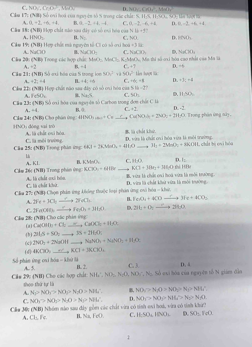 C. NO1· Cr_2O_7^(2 .MnO_4) D. NO_1 CrO_4^(2.MnO_4^(2-)
Câu 17:(NB) Số oxi hoá của nguyên tổ S trong các chất: S.H_2)S H_2SO_4.SO_2 * lần lượt là:
A. 0,+2,+6,+4, B. 0,-2,+4,-4, C. 0. -2. −6.+4, D. 0. -2. +6.+4
Câu 18:(NB) Hợp chất nào sau dây có 40° oxi hóa của Nla+5
A. HNO_2. B. N_2. C NO. D. HNO_3.
Câu 19 :(NB) Hợp chất mà nguyên tố Cl có số oxi hoa+3la:
A.NaClO B. NaClO_2 C. NaClO_3 D. NaClO_4
Câu 20: (NB) Trong các hợp chất: MnO_2. MnCl_2. K_2MnO_4, Mn thì số oxi hóa cao nhất của Mn là
A.+2 C. +7 D. +6
B. +4
Câu 21 :(NB) ố oxi hóa của S trong ion SO_3^((2-) và SO_4^(2-) lần lượt là:
A.+2;+4 B. +4: +6 C. +6:+8 D. +3:+4
Câu 22 (NB ) Hợp chất nào sau đây có số oxi hóa của SIa-2?
A. FeSO_4). B. Na_2S, C. SO_2. D. H_2SO_3.
Câu 23:(NB ) Số oxi hóa của nguyên tố Carbon trong đơn chất C là
a ,+4, B. 0. C. +2 D. -2.
Câu 24: (NB) Cho phán ứng: 4HNO_3(dsc)+Cu Cu(NO_3)_2+2NO_2+2H_2O Trong phản ứng này.
HNO đóng vai trò
A. là chất oxi hóa. B. là chất khứ.
C. là môi trường. D. vừa là chất oxi hóa vừa là môi trường.
Câu 25: (NB) Trong phản ứng: 6KI+2KMnO_4+4H_2O 、 3I_2+2MnO_2+8KOH , chất bị oxi hóa
là
A. KL B. KMnO₄. C. H_2O. D. I_2.
* Câu 26: (NB) Trong phản ứng: KCIO_3+6HBr KCl+3Br_2+3H_2O thì HBr
A. là chất oxi hóa. B. vừa là chất oxi hoá vừa là môi trường.
C. là chất khứ. D. vừa là chất khử vừa là môi trường.
Câu 27: (NB) Chọn phản ứng không thuộc loại phản ứng oxi hóa - khử.
A. 2Fe+3Cl_2xrightarrow I°2FeCl_3. B. Fe_3O_4+4COxrightarrow r°3Fe+4CO_2.
C. 2Fe(OH)_3xrightarrow 1^+Fe_2O_3+3H_2O. D. 2H_2+O_2to 2H_2O.
Câu 28: (NB) Cho các phản ứng:
(a) Ca(OH)_2+Cl_2to CaOCl_2+H_2O:
(b) 2H_2S+SO_2to 3S+2H_2O:
(c) 2NO_2+2NaOHto NaNO_3+NaNO_2+H_2O;
(d) 4KClO_3to KCl+3KClO_4.
ố phản ứng oxi hóa - khử là
A. 5. B. 2. C. 3. D. 4.
Câu 29: (NB) Cho các hợp chất: NH_4^(+,NO_2),N_2O,NO_3^(-,N_2) Số oxi hóa của nguyên tố N giám dần
theo thứ tự là
A. N_2>NO_3>NO_2>N_2O>NH_4∵ B. NO_3>N_2O>NO_2>N_2>NH_4^(+.
C. NO_3)>NO_2>N_2O>N_2>NH_4^(+. D. NO_3)>NO_2>NH_4>N_2>N_2O.
Câu 30: (NB) Nhóm nào sau đây gồm các chất vừa có tính oxi hoá, vừa có tính khử?
A. Cl₂, Fe. B. N sqrt(a),FeO. C. H_2SO_4,HNO_3. D. SO_2,FeO.
2