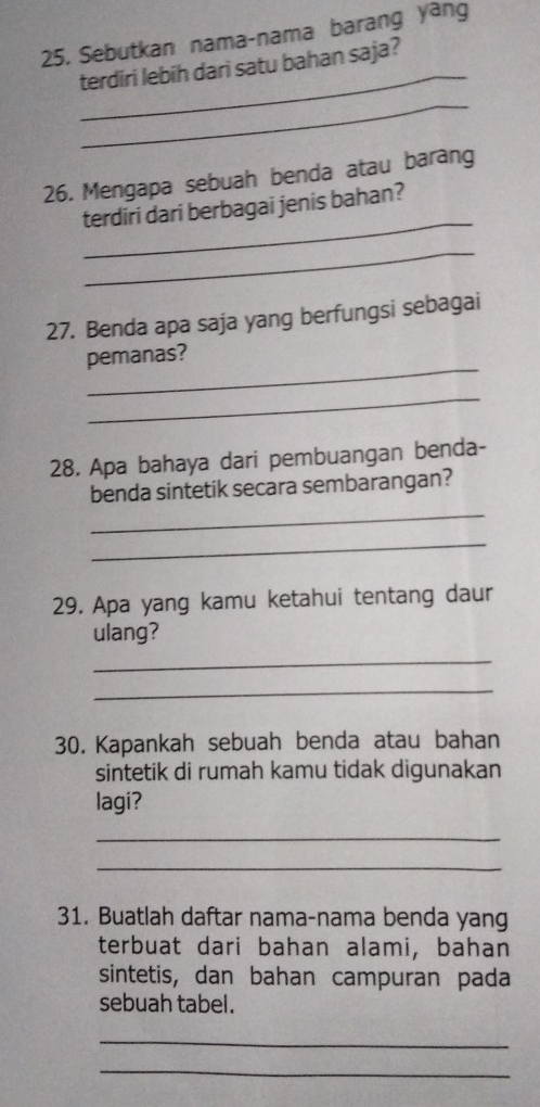 Sebutkan nama-nama barang yang 
_ 
terdiri lebih dari satu bahan saja? 
_ 
26. Mengapa sebuah benda atau barang 
_ 
terdiri dari berbagai jenis bahan? 
_ 
27. Benda apa saja yang berfungsi sebagai 
_ 
pemanas? 
_ 
28. Apa bahaya dari pembuangan benda- 
_ 
benda sintetik secara sembarangan? 
_ 
29. Apa yang kamu ketahui tentang daur 
ulang? 
_ 
_ 
30. Kapankah sebuah benda atau bahan 
sintetik di rumah kamu tidak digunakan 
lagi? 
_ 
_ 
31. Buatlah daftar nama-nama benda yang 
terbuat dari bahan alami, bahan 
sintetis, dan bahan campuran pada 
sebuah tabel. 
_ 
_