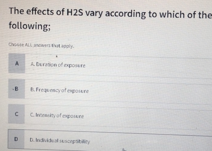 The effects of H2S vary according to which of the
following;
Choose ALL answers that apply.
A A. Duration of exposure.B B. Frequency of exposure
C C. Intensity of exposure
D D. Individual susceptibility