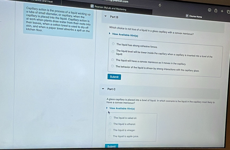 es and Heat
pearson.com
P Pearson MyLab and Mastering
Capillary action is the process of a liquid wicking up Part B
a tube of small diameter, or capillary, when the
P Course Home
capillary is placed into the liquid. Capillary action is
their leaves, when a cotton towel is used to dry off
at work when plants draw water from their roots into Which choice is not true of a liquid in a glass capillary with a convex meniscus?
kitchen floor.
skin, and when a paper towel absorbs a spill on the View Avallable Hint(s)
The liquid has strong cohesive forces.
The liquid level will be lower inside the capillary when a capillary is inserted into a bowl of the
liquid.
The liquid will have a convex meniscus as it moves in the capillary.
The behavior of the liquid is driven by strong interactions with the capillary glass
Submit
Part C
A glass capillary is placed into a bowl of liquid. In which scenario is the liquid in the capillary most likely to
have a convex meniscus?
View Available Hint(s)
The liquid is salad oil.
The liquid is ethanol.
The liquid is vinegar
The liquid is apple juice.
Submit