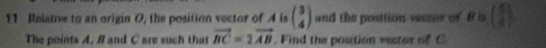 Relanve to an origin O, the position vector of A is beginpmatrix 3 4endpmatrix and the position vector of 8 is (1)
The points A, B and C are such that vector BC=2vector AB. Find the position vester of C