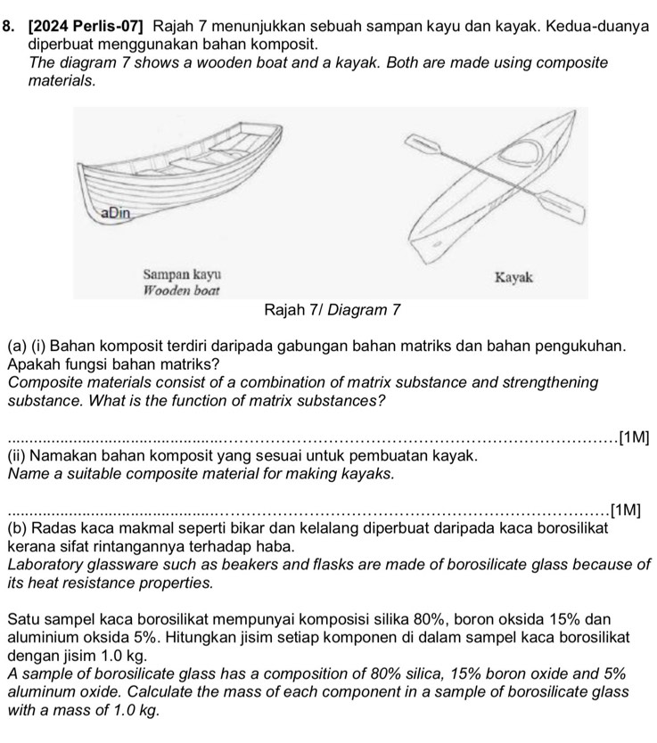 [2024 Perlis-07] Rajah 7 menunjukkan sebuah sampan kayu dan kayak. Kedua-duanya 
diperbuat menggunakan bahan komposit. 
The diagram 7 shows a wooden boat and a kayak. Both are made using composite 
materials. 
(a) (i) Bahan komposit terdiri daripada gabungan bahan matriks dan bahan pengukuhan. 
Apakah fungsi bahan matriks? 
Composite materials consist of a combination of matrix substance and strengthening 
substance. What is the function of matrix substances? 
.. .[1M] 
(ii) Namakan bahan komposit yang sesuai untuk pembuatan kayak. 
Name a suitable composite material for making kayaks. 
[1M] 
(b) Radas kaca makmal seperti bikar dan kelalang diperbuat daripada kaca borosilikat 
kerana sifat rintangannya terhadap haba. 
Laboratory glassware such as beakers and flasks are made of borosilicate glass because of 
its heat resistance properties. 
Satu sampel kaca borosilikat mempunyai komposisi silika 80%, boron oksida 15% dan 
aluminium oksida 5%. Hitungkan jisim setiap komponen di dalam sampel kaca borosilikat 
dengan jisim 1.0 kg. 
A sample of borosilicate glass has a composition of 80% silica, 15% boron oxide and 5%
aluminum oxide. Calculate the mass of each component in a sample of borosilicate glass 
with a mass of 1.0 kg.