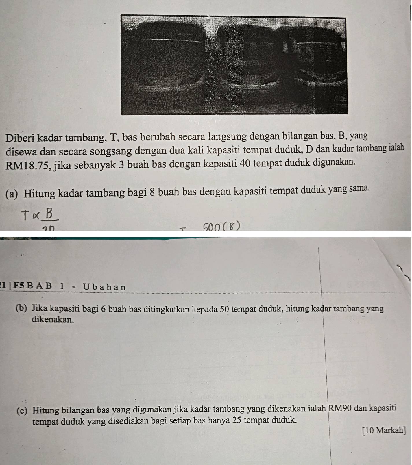 Diberi kadar tambang, T, bas berubah secara langsung dengan bilangan bas, B, yang 
disewa dan secara songsang dengan dua kali kapasiti tempat duduk, D dan kadar tambang ialah
RM18.75, jika sebanyak 3 buah bas dengan kapasiti 40 tempat duduk digunakan. 
(a) Hitung kadar tambang bagi 8 buah bas dengan kapasiti tempat duduk yang sama.
21 | F5 B A B 1 - U b a h a n
(b) Jika kapasiti bagi 6 buah bas ditingkatkan kepada 50 tempat duduk, hitung kadar tambang yang 
dikenakan. 
(c) Hitung bilangan bas yang digunakan jika kadar tambang yang dikenakan ialah RM90 dan kapasiti 
tempat duduk yang disediakan bagi setiap bas hanya 25 tempat duduk. 
[10 Markah]