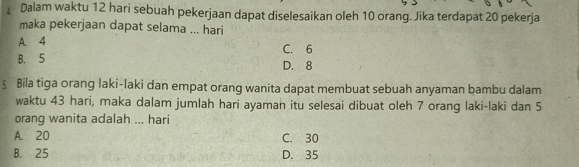 Dalam waktu 12 hari sebuah pekerjaan dapat diselesaikan oleh 10 orang. Jika terdapat 20 pekerja
maka pekerjaan dapat selama ... hari
A. 4
C. 6
B. 5
D. 8
5. Bila tiga orang laki-laki dan empat orang wanita dapat membuat sebuah anyaman bambu dalam
waktu 43 hari; maka dalam jumlah hari ayaman itu selesai dibuat oleh 7 orang laki-laki dan 5
orang wanita adalah ... hari
A. 20 C. 30
B. 25 D. 35