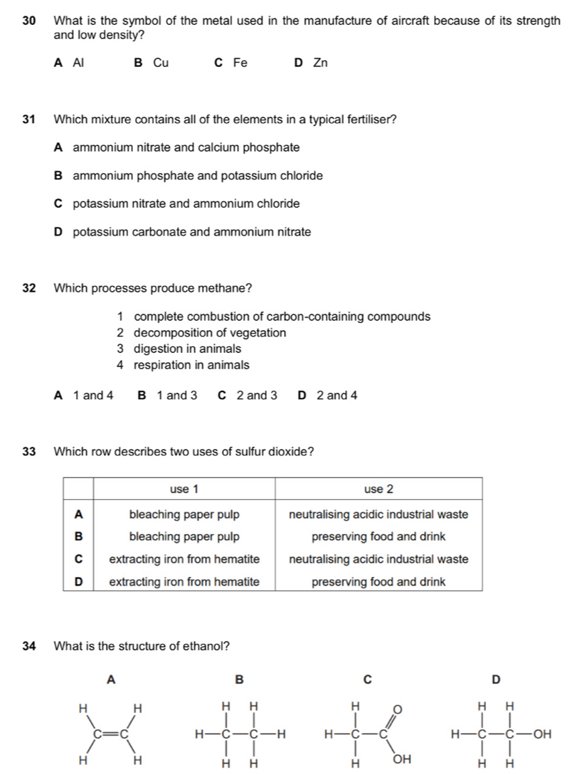 What is the symbol of the metal used in the manufacture of aircraft because of its strength
and low density?
A Al B Cu C Fe D Zn
31 Which mixture contains all of the elements in a typical fertiliser?
A ammonium nitrate and calcium phosphate
B ammonium phosphate and potassium chloride
C potassium nitrate and ammonium chloride
D potassium carbonate and ammonium nitrate
32 Which processes produce methane?
1 complete combustion of carbon-containing compounds
2 decomposition of vegetation
3 digestion in animals
4 respiration in animals
A 1 and 4 B 1 and 3 C 2 and 3 D 2 and 4
33 Which row describes two uses of sulfur dioxide?
34 What is the structure of ethanol?
A
B
C
D