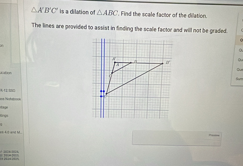 △ A'B'C' is a dilation of △ ABC. Find the scale factor of the dilation.
The lines are provided to assist in finding the scale factor and will not be graded.   
Q
n
Qu
Qu
Que
ucation
Sum
K-12 SSO
ss Notebook
tage
tings
a
es 4.0 and M... Preview
1 2024-2025
22 2024-2025
03 2024-2025