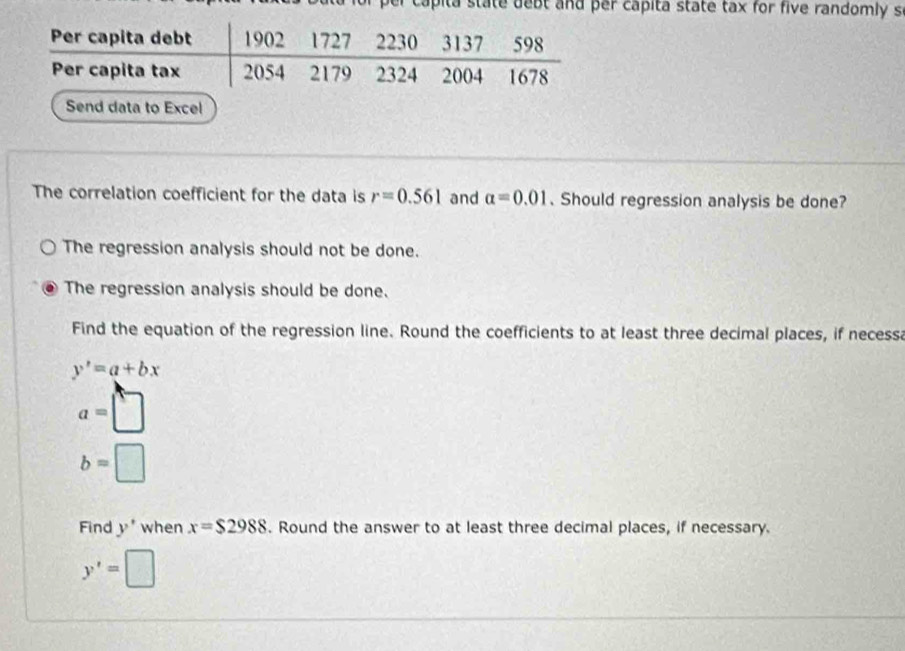 per capita state debt and per capita state tax for five randomly s
Send data to Excel
The correlation coefficient for the data is r=0.561 and alpha =0.01 、Should regression analysis be done?
The regression analysis should not be done.
The regression analysis should be done.
Find the equation of the regression line. Round the coefficients to at least three decimal places, if necessa
y'=a+bx
a=□
b=□
Find y' when x=$2988. Round the answer to at least three decimal places, if necessary.
y'=□