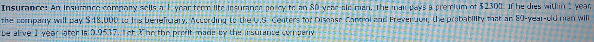 Insurance: An insurance company sells a 1-year term life insurance policy to an 80-year -old man. The man pays a premium of $2300. If he dies within 1 year, 
the company will pay $48,000 to his beneficiary. According to the U.S. Centers for Disease Control and Prevention, the probability that an 80-year-old man will 
be alive 1 year later is 0.9537. Let Y be the profit made by the insurance company.