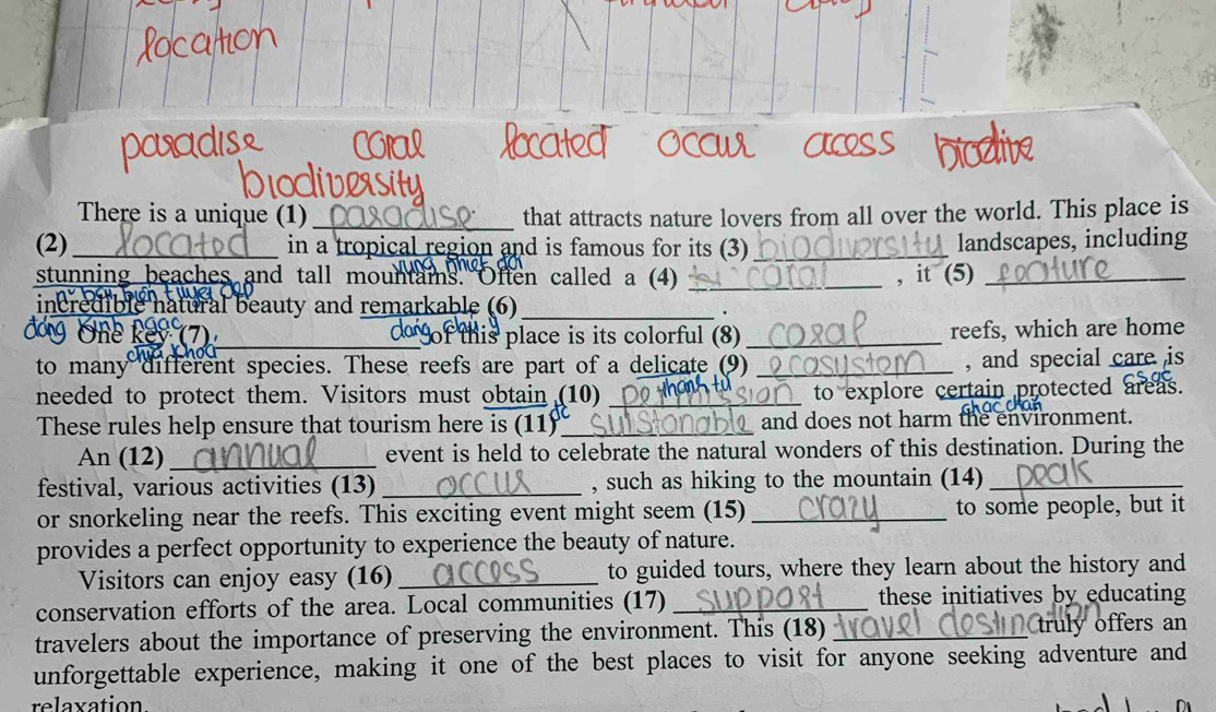 Ocux 
There is a unique (1) _that attracts nature lovers from all over the world. This place is 
(2) _in a tropical region and is famous for its (3)_ 
landscapes, including 
stunning beaches and tall mountais. Often called a (4) _, it (5)_ 
incredible natural beauty and remarkable (6)_ 
_f this place is its colorful (8) _reefs, which are home 
to many different species. These reefs are part of a delicate (9)_ 
, and special care is 
needed to protect them. Visitors must obtain (10) _to explore certain protected areas. 
These rules help ensure that tourism here is (11)_ and does not harm the environment. 
An (12)_ event is held to celebrate the natural wonders of this destination. During the 
festival, various activities (13) _, such as hiking to the mountain (14)_ 
or snorkeling near the reefs. This exciting event might seem (15) _to some people, but it 
provides a perfect opportunity to experience the beauty of nature. 
Visitors can enjoy easy (16) _to guided tours, where they learn about the history and 
conservation efforts of the area. Local communities (17)_ these initiatives by educating 
travelers about the importance of preserving the environment. This (18)_ 
truly offers an 
unforgettable experience, making it one of the best places to visit for anyone seeking adventure and 
relaxation