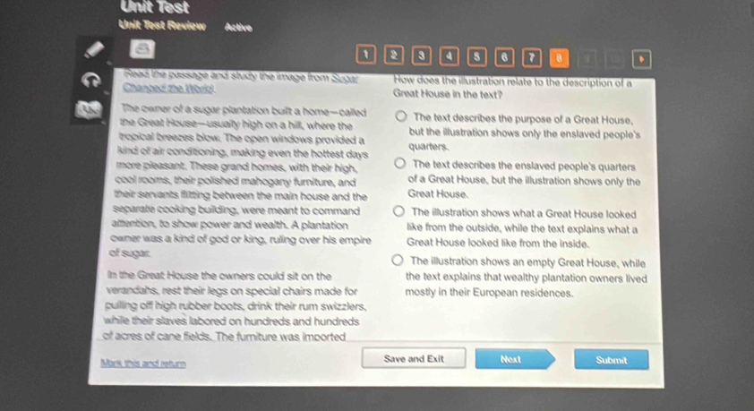 Unit Test
Unit Test Review Active
1 a 8 4 5 6 7 8 .
Read the passage and study the image from Sugar How does the illustration relate to the description of a
Chanced the World Great House in the text?
The owner of a sugar plantation built a home-called The text describes the purpose of a Great House,
the Great House—usually high on a hill, where the but the illustration shows only the enslaved people's
tropical breezes blow. The open windows provided a
kind of air conditioning, making even the hottest days quarters.
more pleasant. These grand homes, with their high, The text describes the enslaved people's quarters
cool rooms, their polished mahogany furniture, and of a Great House, but the illustration shows only the
their servants flitting between the main house and the Great House.
separate cooking building, were meant to command The illustration shows what a Great House looked
attention, to show power and wealth. A plantation like from the outside, while the text explains what a
owner was a kind of god or king, ruling over his empire Great House looked like from the inside.
of sugar. The illustration shows an empty Great House, while
In the Great House the owners could sit on the the text explains that wealthy plantation owners lived
verandahs, rest their legs on special chairs made for mostly in their European residences.
pulling off high rubber boots, drink their rum swizzlers,
while their slaves labored on hundreds and hundreds 
of acres of cane fields. The furniture was imported
Mark this and return Save and Exit Next Submit