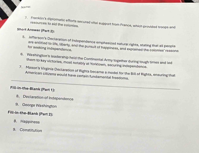 Name: 
7. Franklin's diplomatic efforts secured vital support from France, which provided troops and 
resources to aid the colonies. 
Short Answer (Part 2): 
5. Jefferson's Declaration of Independence emphasized natural rights, stating that all people 
are entitled to life, liberty, and the pursuit of happiness, and explained the colonies' reasons 
for seeking independence. 
6. Washington's leadership held the Continental Army together during tough times and led 
them to key victories, most notably at Yorktown, securing independence. 
7. Mason's Virginia Declaration of Rights became a model for the Bill of Rights, ensuring that 
American citizens would have certain fundamental freedoms. 
__ 
Fill-in-the-Blank (Part 1): 
8、 Declaration of Independence 
9. George Washington 
Fill-in-the-Blank (Part 2): 
8. Happiness 
9. Constitution