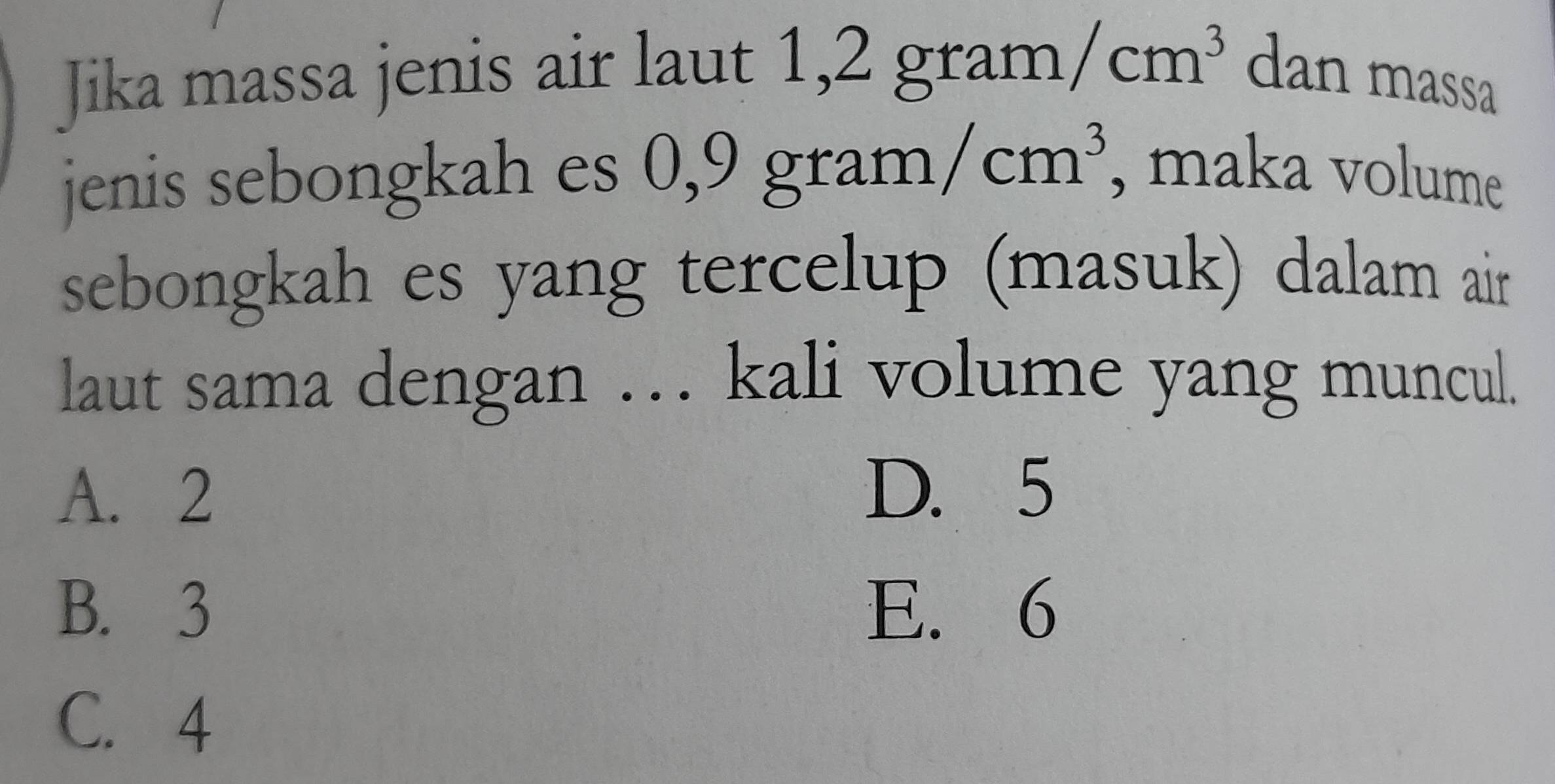 Jika massa jenis air laut 1, 2gram/cm^3 dan massa
jenis sebongkah es 0,9gram/cm^3 , maka volume
sebongkah es yang tercelup (masuk) dalam air
laut sama dengan … kali volume yang muncul.
A. 2 D. 5
B. 3 E. 6
C. 4