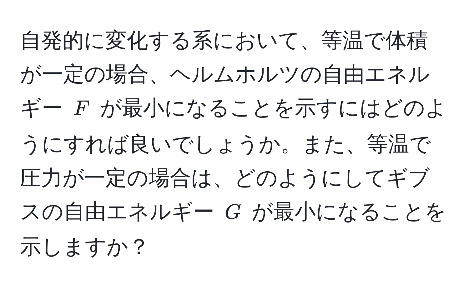 自発的に変化する系において、等温で体積が一定の場合、ヘルムホルツの自由エネルギー $F$ が最小になることを示すにはどのようにすれば良いでしょうか。また、等温で圧力が一定の場合は、どのようにしてギブスの自由エネルギー $G$ が最小になることを示しますか？
