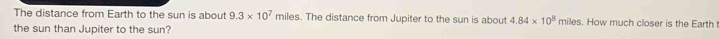 The distance from Earth to the sun is about 9.3* 10^7 miles. The distance from Jupiter to the sun is about 4.84* 10^8 miles. How much closer is the Earth 
the sun than Jupiter to the sun?