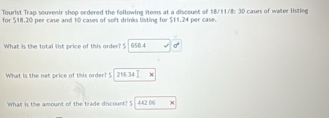 Tourist Trap souvenir shop ordered the following items at a discount of 18/11/8: 30 cases of water listing 
for $18.20 per case and 10 cases of soft drinks listing for $11.24 per case. 
What is the total list price of this order? $ I 658.4 sigma^6 
What is the net price of this order? $ 216.34
What is the amount of the trade discount? $ I 442 06 ×