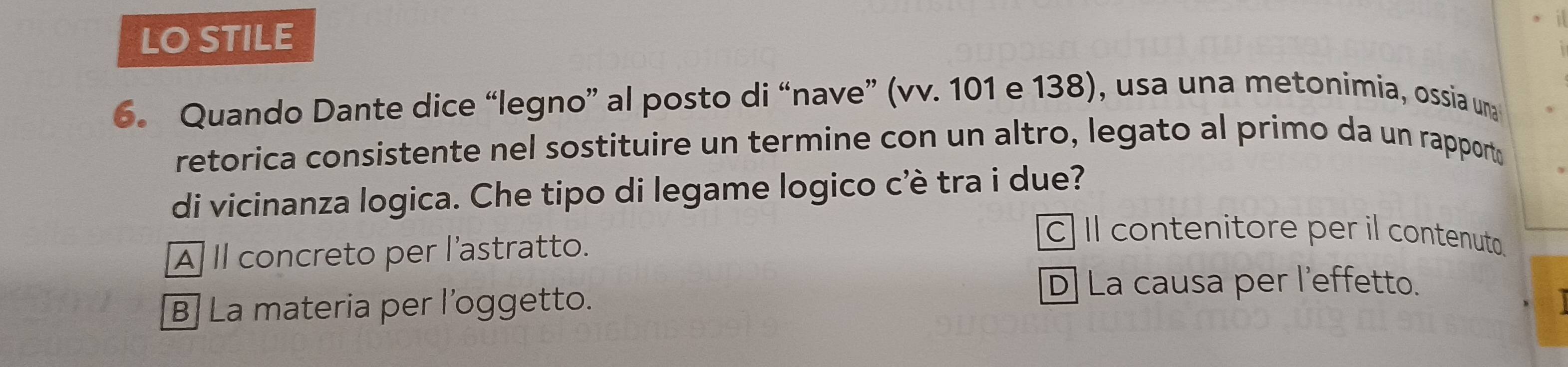 LO STILE
6. Quando Dante dice “legno” al posto di “nave” (vv. 101 e 138), usa una metonimia, ossia una
retorica consistente nel sostituire un termine con un altro, legato al primo da un rapport
di vicinanza logica. Che tipo di legame logico c'è tra i due?
À Il concreto per l'astratto.
c] Il contenitore per il contenuto.
D] La causa per l’effetto.
B] La materia per l’oggetto.