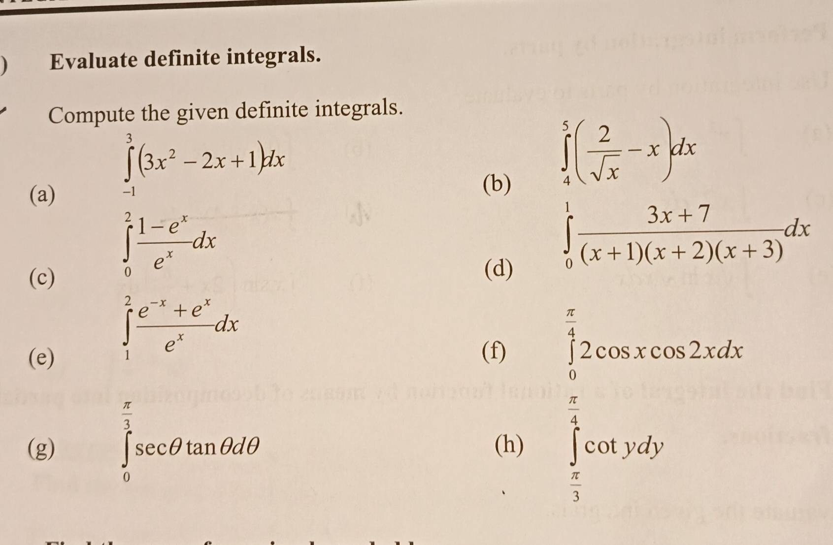 ) Evaluate definite integrals. 
Compute the given definite integrals. 
(a)
∈tlimits _(-1)^3(3x^2-2x+1)dx
(b)
∈tlimits _4^(5(frac 2)sqrt(x)-x)dx
(c)
∈tlimits _0^(2frac 1-e^x)e^xdx
(d)
∈tlimits _0^(1frac 3x+7)(x+1)(x+2)(x+3)dx
(e)
∈tlimits _1^(2frac e^-x)+e^xe^xdx
(f)
∈tlimits _0^((frac π)4)2cos xcos 2xdx
∈tlimits _0^((frac π)3)sec θ tan θ dθ
(g) (h) ∈tlimits _ π /3 ^ π /4 cot ydy