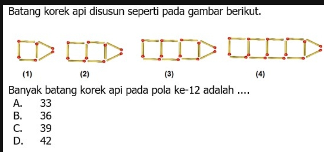 Batang korek api disusun seperti pada gambar berikut.
(1) (2) (3) (4)
Banyak batang korek api pada pola ke -12 adalah ....
A. 33
B. 36
C. 39
D. 42