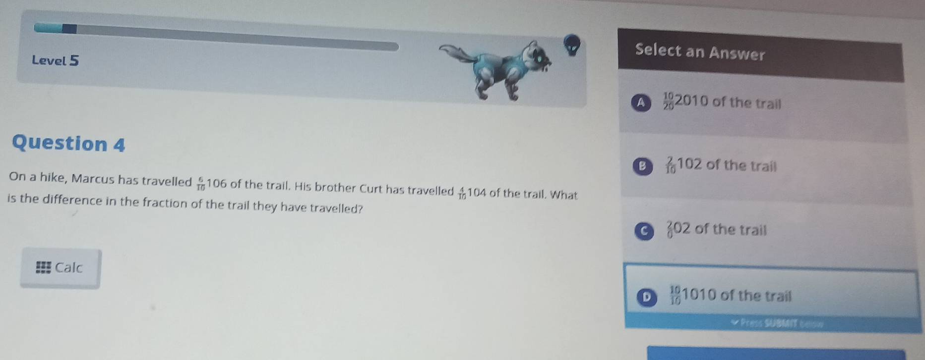Select an Answer
Level 5
A  10/20 2010 of the trail
Question 4 of the trail
B  2/10 102
On a hike, Marcus has travelled  6/10 106 of the trail. His brother Curt has travelled _(10)^4104 of the trail. What
is the difference in the fraction of the trail they have travelled?
C _0^(202 of the trail
Calc
D frac 10)10 1010 of the trail
* Press SUBMIT coow