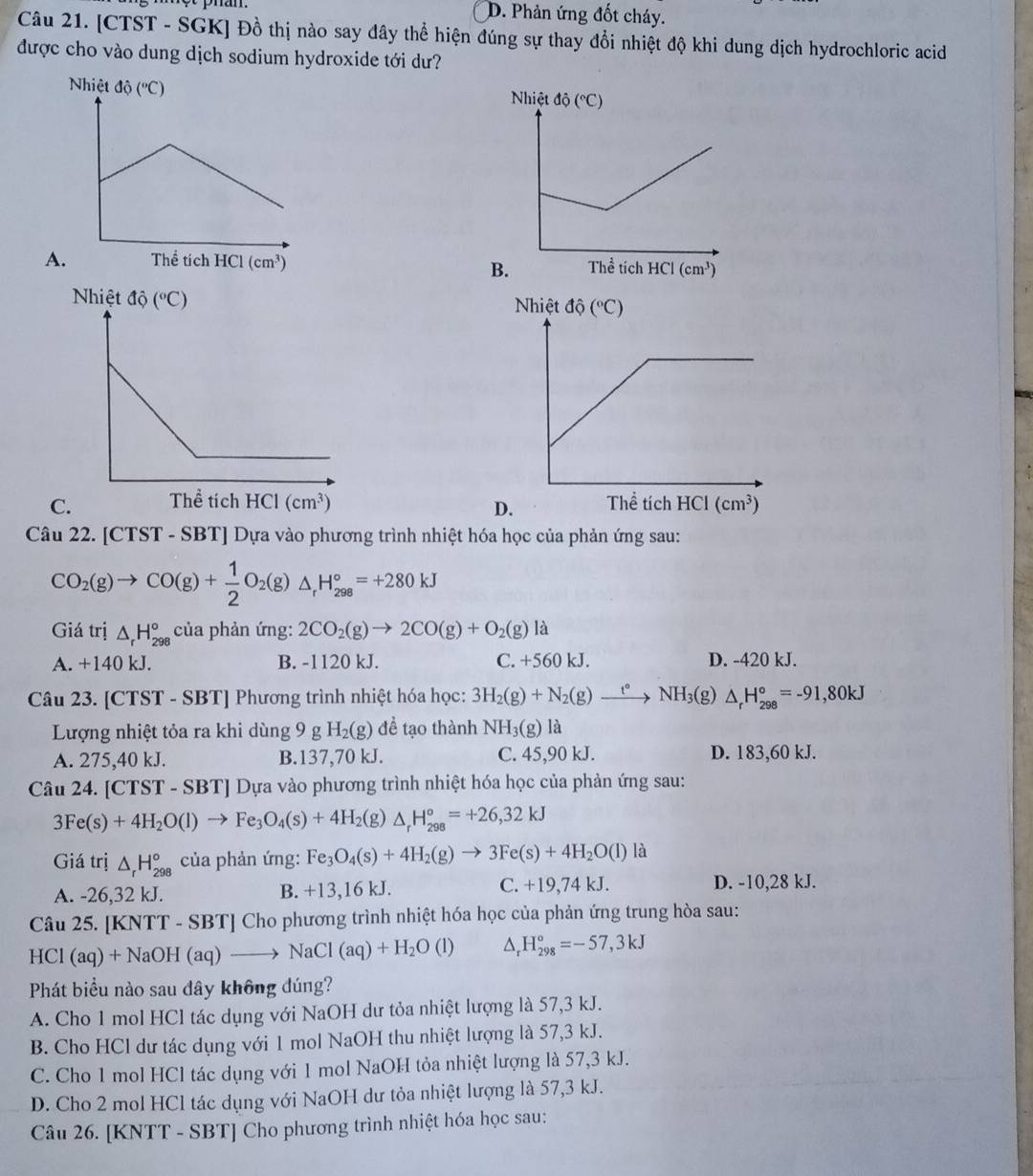 D. Phản ứng đốt cháy.
Câu 21. [CTST - SGK] Đồ thị nào say đây thể hiện đúng sự thay đổi nhiệt độ khi dung dịch hydrochloric acid
được cho vào dung dịch sodium hydroxide tới dư?

B.

D.
Câu 22. [CTST - SBT] Dựa vào phương trình nhiệt hóa học của phản ứng sau:
CO_2(g)to CO(g)+ 1/2 O_2(g)△ _rH_(298)°=+280kJ
Giá trị △ _rH_(298)° của phản ứng: 2CO_2(g)to 2CO(g)+O_2(g) là
A. +140 kJ. B. -1120 kJ. C. +560 kJ. D. -420 kJ.
Câu 23. [ CTS T - SBTJ Phương trình nhiệt hóa học: 3H_2(g)+N_2(g)xrightarrow t°NH_3(g)△ _rH_(298)°=-91,80kJ
Lượng nhiệt tỏa ra khi dùng 9 g H_2(g) để tạo thành NH_3(g) là
A. 275,40 kJ. B.137,70 kJ. C. 45,90 kJ. D. 183,60 kJ.
Câu 24. [CTST - SBT] Dựa vào phương trình nhiệt hóa học của phản ứng sau:
3Fe(s)+4H_2O(l)to Fe_3O_4(s)+4H_2(g a △ _rH_(298)°=+26,32kJ
Giá trị △ _rH_(298)° của phản ứng: Fe_3O_4(s)+4H_2(g)to 3Fe(s)+4H_2O(l) là
A. -26,32 kJ. B. +13,16 kJ. C. +19,7 4 kJ. D. -10,28 kJ.
Câu 25. [KNTT - SBT] Cho phương trình nhiệt hóa học của phản ứng trung hòa sau:
HC 1(aq)+NaOH(aq)to NaCl(aq)+H_2O(l) △ _r H_(298)°=-57,3kJ
Phát biểu nào sau dây không đúng?
A. Cho 1 mol HCl tác dụng với NaOH dư tỏa nhiệt lượng là 57,3 kJ.
B. Cho HCl dư tác dụng với 1 mol NaOH thu nhiệt lượng là 57,3 kJ.
C. Cho 1 mol HCl tác dụng với 1 mol NaOH tỏa nhiệt lượng là 57,3 kJ.
D. Cho 2 mol HCl tác dụng với NaOH dư tỏa nhiệt lượng là 57,3 kJ.
Câu 26. [KNTT - SBT] Cho phương trình nhiệt hóa học sau: