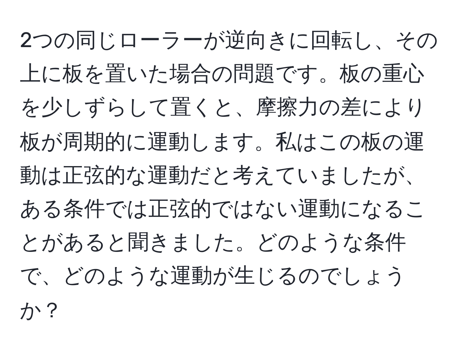 2つの同じローラーが逆向きに回転し、その上に板を置いた場合の問題です。板の重心を少しずらして置くと、摩擦力の差により板が周期的に運動します。私はこの板の運動は正弦的な運動だと考えていましたが、ある条件では正弦的ではない運動になることがあると聞きました。どのような条件で、どのような運動が生じるのでしょうか？