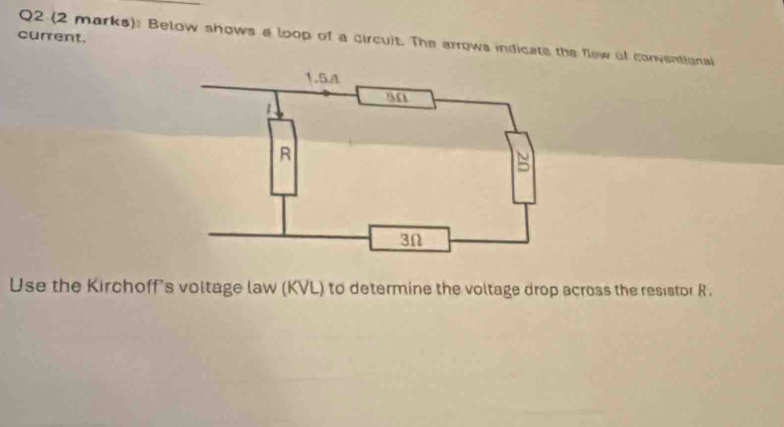 current. Q2 (2 marks): Below shows a loop of a circuit. The arrows indicate the flew of conventionai 
Use the Kirchoff's voltage law (KVL) to determine the voltage drop across the resistor R.