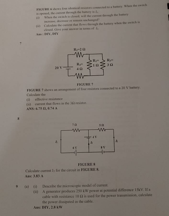 FIGURE 6 shows four identical resistors connected to a battery. When the switch
is opened, the current through the battery is 7
(i) When the switch is closed, will the current through the battery
increase, decrease or remain unchanged?
(ii) Calculate the current that flows through the battery when the switch is
closed. Give your answer in terms of Z.
Ans : DIY, DIY
7
FIGURE 7
FIGURE 7 shows an arrangement of four resistors connected to a 20 V battery.
Calculate the
(i) effective resistance
(ii) current that flows in the 3Ω resistor.
ANS: 6.75 Ω, 0.74 A
8
FIGURE 8
Calculate current I_3 for the circuit in FIGURE 8.
Ans: 3.83 A
9 (a) (i) Describe the microscopic model of current.
(ii) A generator produces 250 kW power at potential difference 15kV. If a
cable with resistance 10 Ω is used for the power transmission, calculate
the power dissipated in the cable.
Ans: DIY, 2.8 kW