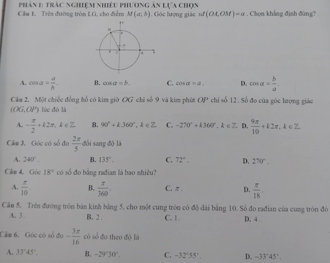 phản 1: trác nghiệm nhiều phương án lựa chọn
Câu 1. Trên đường tròn LG, cho điểm M(a;b). Góc lượng giác sư (OA,OM)=alpha. Chọn khẳng định đúng?
A. cos alpha = a/b . B. cos alpha =b. C. cos alpha =a. D. cos alpha = b/a . 
Câu 2. Một chiếc đồng hồ có kim giờ OG chi số 9 và kim phút OP chi số 12 . Số đo của góc lượng giác
(OG,OP) lúc đó là
A. - π /2 +k2π , k∈ Z. B. 90°+k. 360°, k∈ Z. C. -270°+k360°, k∈ Z. D.  9π /10 +k2π , k∈ Z.
Câu 3. Góc có số đo  2π /5  đồi sang độ là
A. 240°. B. 135°. C. 72°. D. 270°. 
Câu 4. Góc 18° có số đo bằng rađian là bao nhiêu?
B.
A.  π /10 .  π /360 . C. π. D.  π /18 . 
Câu 5. Trên đường tròn bán kính bằng 5, cho một cung tròn có độ dài bằng 10. Số đo rađian của cung tròn đỏ
A. 3. B. 2. C. 1. D. 4 .
Câu 6. Góc có số đo - 3π /16  có số đo theo độ là
A. 33°45'. B. -29°30'. C. -32°55'. D. -33°45'.