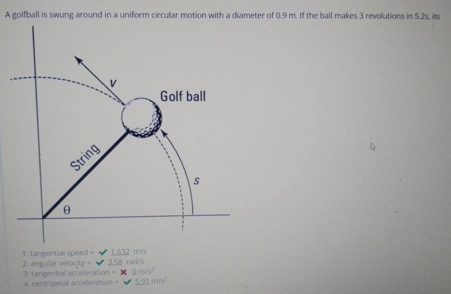 A golfball is swung around in a uniform circular motion with a diameter of 0.9 m. If the ball makes 3 revolutions in 5.2s, its 
1. tangential speed = 1.632 m/s
2. angular velocity = 58 rad/s
3. tangential acceleration = 0m/s^2
4. centripetal acceleration = _ 5.91m/s^2