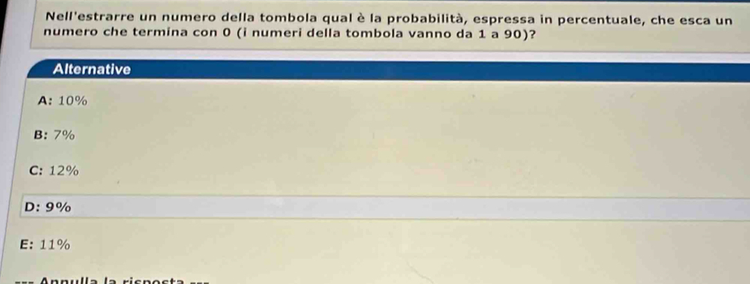 Nell'estrarre un numero della tombola qual è la probabilità, espressa in percentuale, che esca un
numero che termina con 0 (i numeri della tombola vanno da 1 a 90)?
Alternative
A: 10%
B: 7%
C: 12%
D: 9%
E: 11%