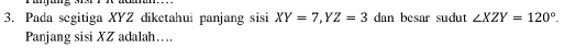 Pada segitiga XYZ diketahui panjang sisi XY=7, YZ=3 dan besar sudut ∠ XZY=120°. 
Panjang sisi XZ adalah…...