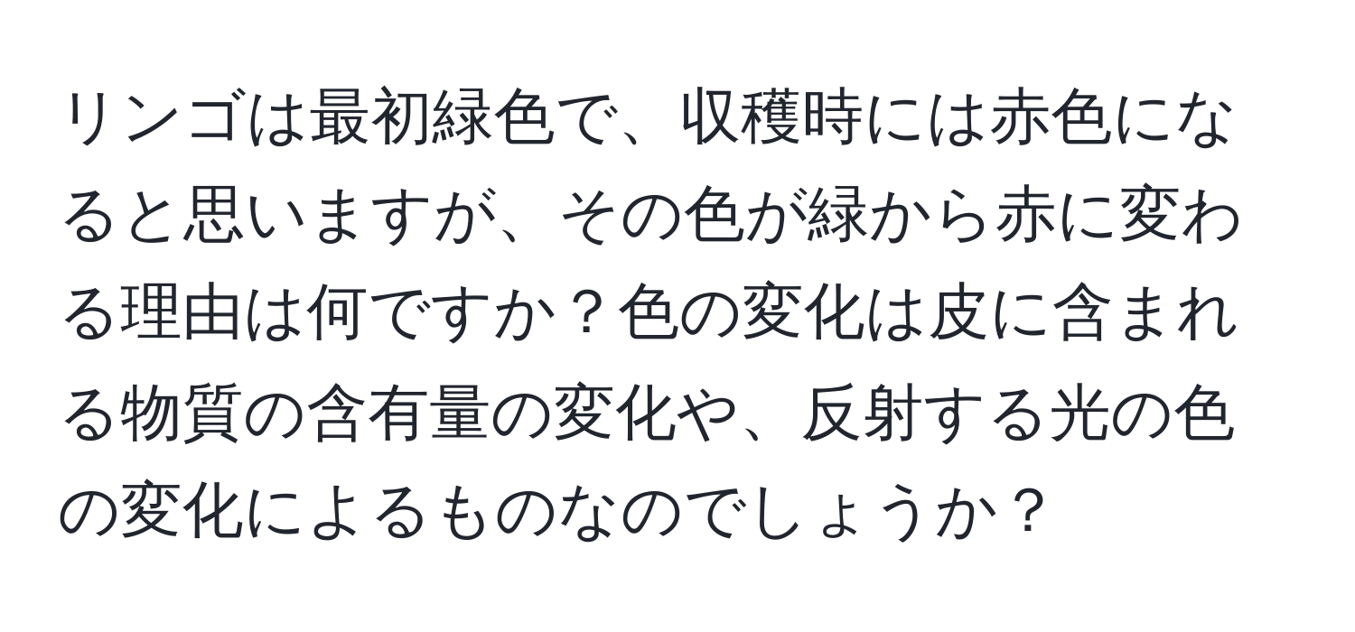 リンゴは最初緑色で、収穫時には赤色になると思いますが、その色が緑から赤に変わる理由は何ですか？色の変化は皮に含まれる物質の含有量の変化や、反射する光の色の変化によるものなのでしょうか？