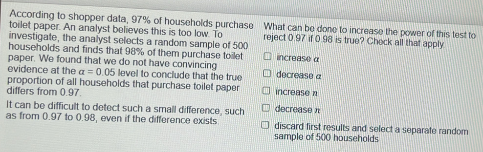 According to shopper data, 97% of households purchase What can be done to increase the power of this test to
toilet paper. An analyst believes this is too low. To reject 0.97 if 0.98 is true? Check all that apply
investigate, the analyst selects a random sample of 500
households and finds that 98% of them purchase toilet increase α
paper. We found that we do not have convincing
evidence at the alpha =0.05 level to conclude that the true decrease α
proportion of all households that purchase toilet paper increase n
differs from 0.97.
It can be difficult to detect such a small difference, such decrease n
as from 0.97 to 0.98, even if the difference exists. discard first results and select a separate random
sample of 500 households