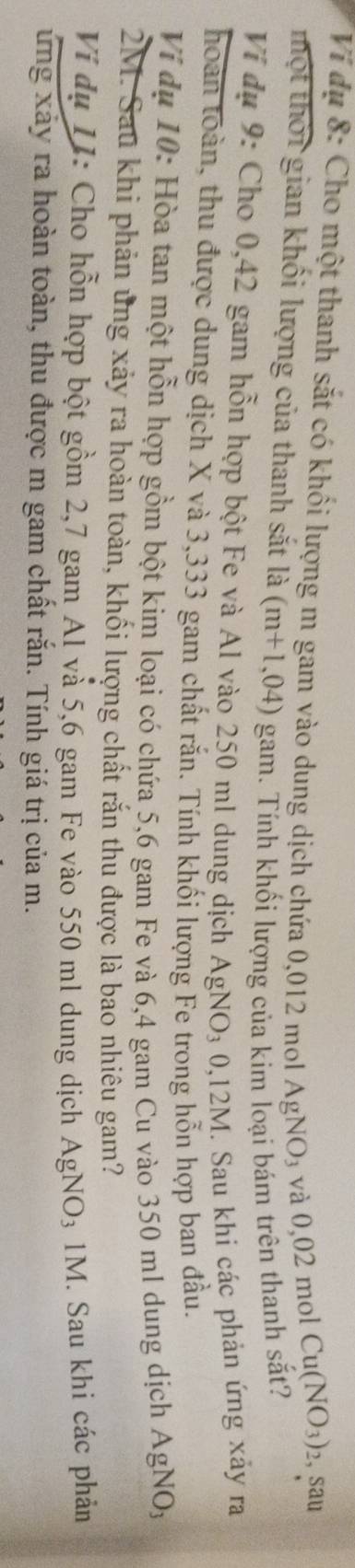 Ví dụ 8: Cho một thanh sắt có khối lượng m gam vào dung dịch chứa 0,012 mol AgNO_3 và 0,02 mol
Cu(NO_3)_2 2, Sau 
thột thời gian khối lượng của thanh sắt ldot a(m+1,04) gam. Tính khối lượng của kim loại bám trên thanh sắt? 
Ví đụ 9: Cho 0,42 gam hỗn hợp bột Fe và Al vào 250 ml dung dịch AgNO_30,12M I. Sau khi các phản ứng xảy ra 
hoàn toàn, thu được dung dịch X và 3,333 gam chất rắn. Tính khối lượng Fe trong hỗn hợp ban đầu. 
Ví dụ 10: Hòa tan một hỗn hợp gồm bột kim loại có chứa 5,6 gam Fe và 6,4 gam Cu vào 350 ml dung dịch AgNO_3
2M. Sau khi phản ủng xảy ra hoàn toàn, khối lượng chất rắn thu được là bao nhiêu gam? 
Ví dụ 11: Cho hỗn hợp bột gồm 2,7 gam Al và 5,6 gam Fe vào 550 ml dung dịch AgNO_31M M. Sau khi các phản 
ứng xây ra hoàn toàn, thu được m gam chất rắn. Tính giá trị của m.