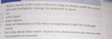 Build a model of five water molecules using an atomic model kit or Jelly 
Tots and toothpicks. Arrange the molecules to show; 
1.2 water liquid 1.I ice 
__3 water vapour. 
Draw an illustration of the three arrangements. Label the hydrogen 
bonds. 
Ice is less dense than water. Explain this phenomenon and discuss why 
this property is unusual.