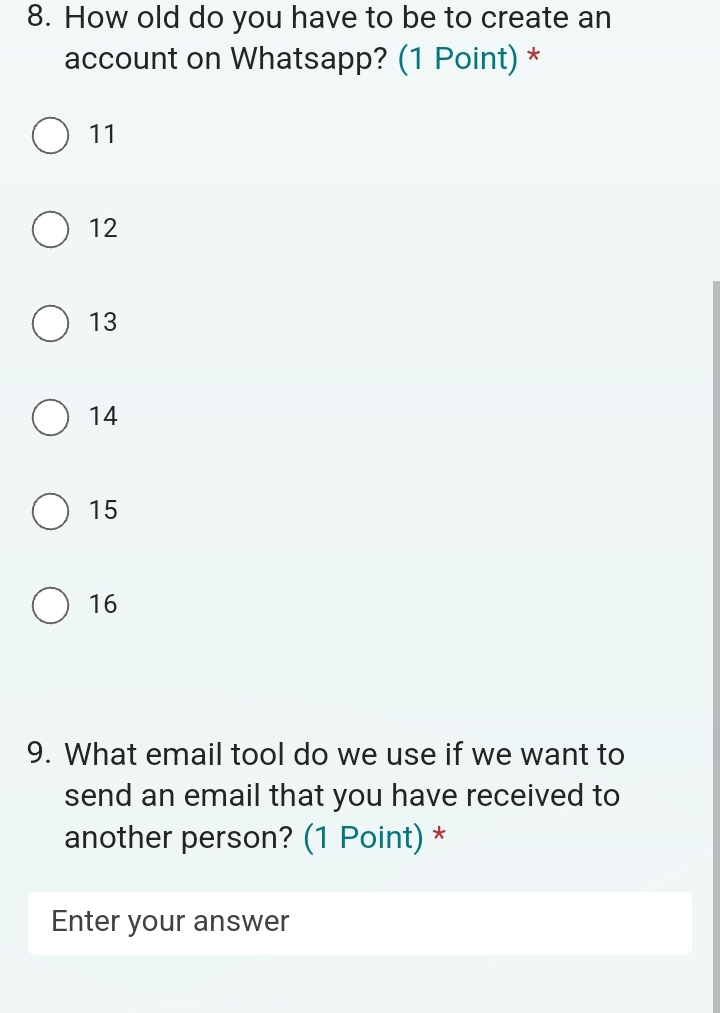 How old do you have to be to create an
account on Whatsapp? (1 Point) *
11
12
13
14
15
16
9. What email tool do we use if we want to
send an email that you have received to
another person? (1 Point) *
Enter your answer