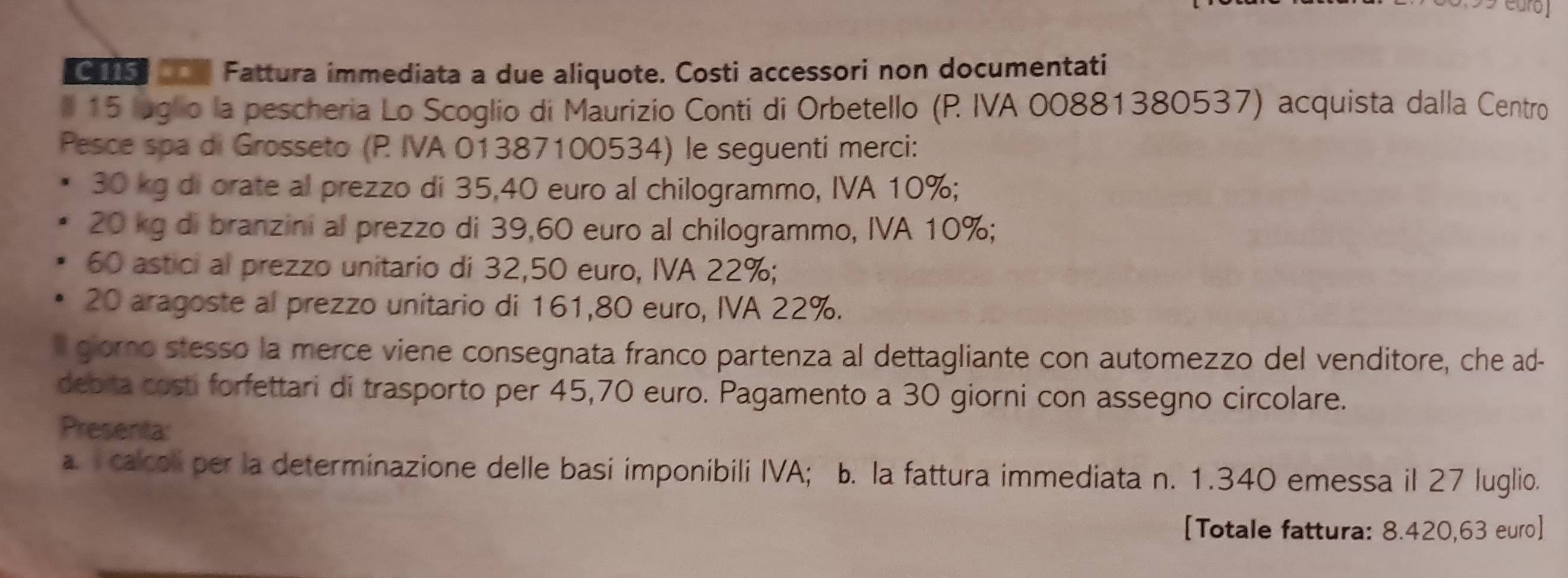 Fattura immediata a due aliquote. Costi accessori non documentati 
# 15 luglo la pescheria Lo Scoglio di Maurizio Conti di Orbetello (P IVA 00881380537) acquista dalla Centro 
Pesce spa di Grosseto (P IVA 01387100534) le seguenti merci:
30 kg di orate al prezzo di 35,40 euro al chilogrammo, IVA 10%;
20 kg di branzini al prezzo di 39,60 euro al chilogrammo, IVA 10%;
60 astici al prezzo unitario di 32,50 euro, IVA 22%;
20 aragoste al prezzo unitario di 161,80 euro, IVA 22%. 
I gorno stesso la merce viene consegnata franco partenza al dettagliante con automezzo del venditore, che ad- 
debita costi forfettari di trasporto per 45,70 euro. Pagamento a 30 giorni con assegno circolare. 
Presenta: 
a. calcoli per la determinazione delle basi imponibili IVA; b. la fattura immediata n. 1.340 emessa il 27 luglio. 
[Totale fattura: 8.420,63 euro ]