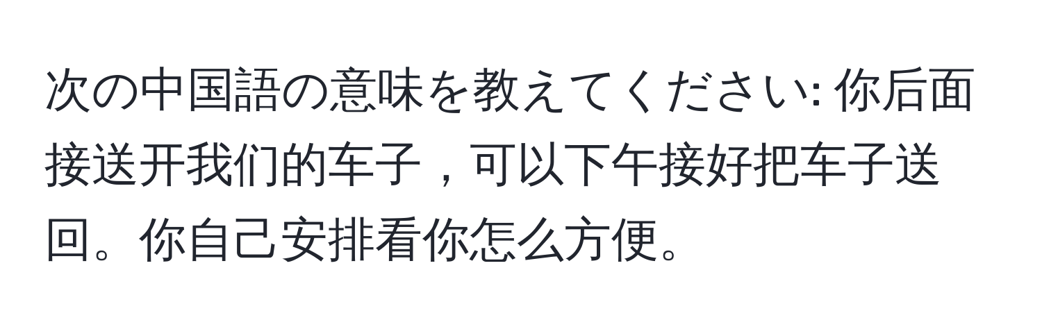 次の中国語の意味を教えてください: 你后面接送开我们的车子，可以下午接好把车子送回。你自己安排看你怎么方便。