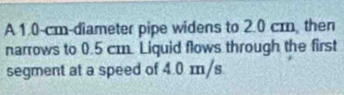 A 1.0-cm -diameter pipe widens to 2.0 cm, then 
narrows to 0.5 cm. Liquid flows through the first 
segment at a speed of 4.0 m/s