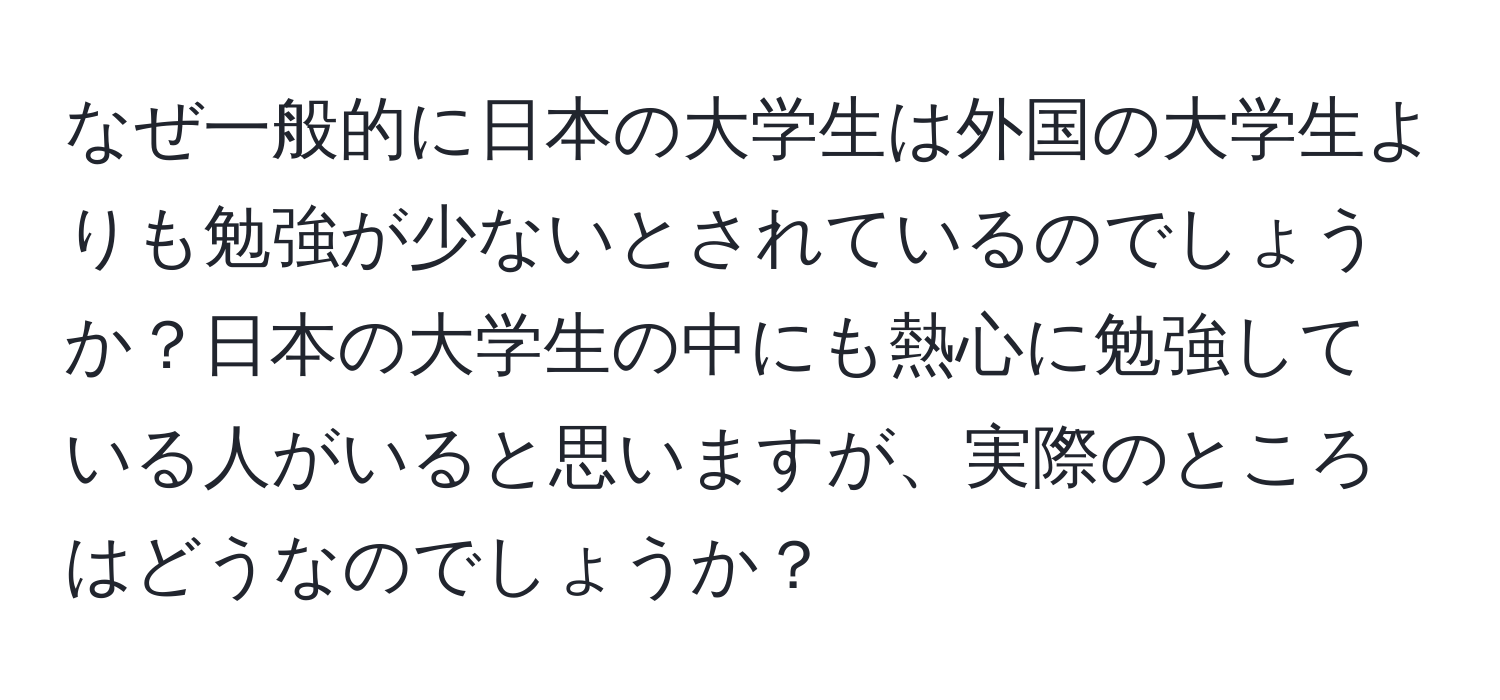 なぜ一般的に日本の大学生は外国の大学生よりも勉強が少ないとされているのでしょうか？日本の大学生の中にも熱心に勉強している人がいると思いますが、実際のところはどうなのでしょうか？