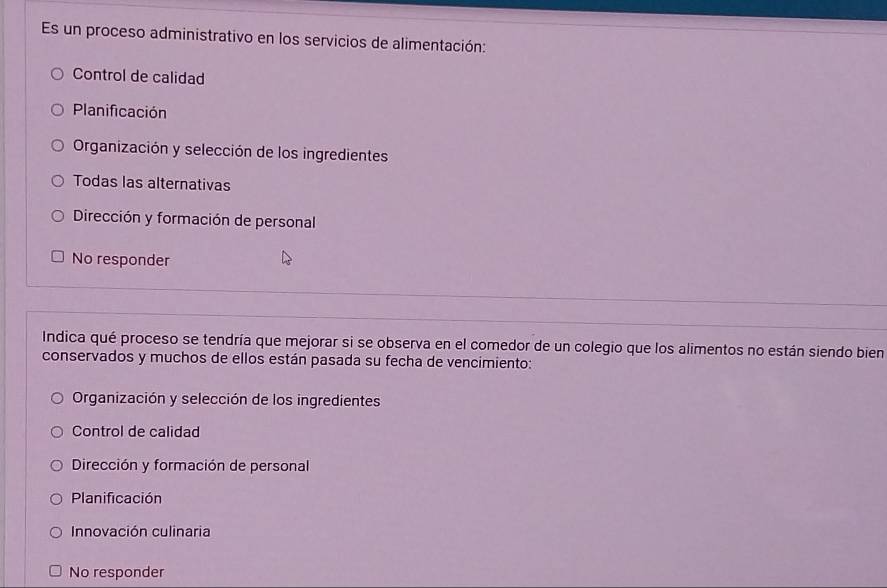 Es un proceso administrativo en los servicios de alimentación:
Control de calidad
Planificación
Organización y selección de los ingredientes
Todas las alternativas
Dirección y formación de personal
No responder
Indica qué proceso se tendría que mejorar si se observa en el comedor de un colegio que los alimentos no están siendo bien
conservados y muchos de ellos están pasada su fecha de vencimiento:
Organización y selección de los ingredientes
Control de calidad
Dirección y formación de personal
Planificación
Innovación culinaria
No responder