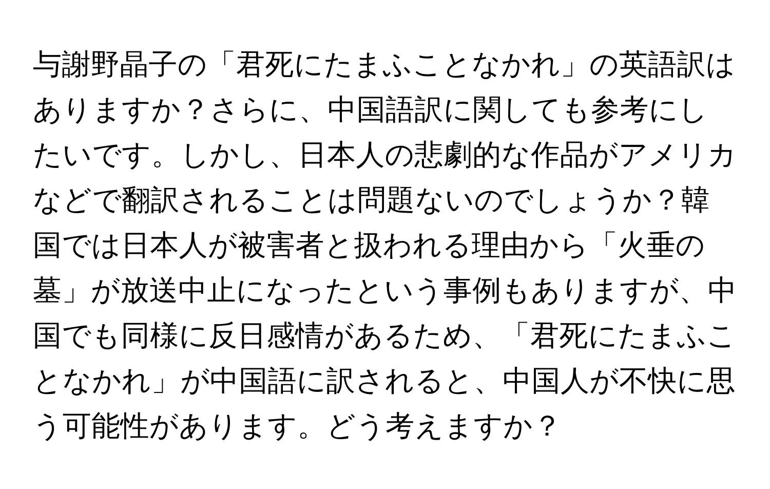 与謝野晶子の「君死にたまふことなかれ」の英語訳はありますか？さらに、中国語訳に関しても参考にしたいです。しかし、日本人の悲劇的な作品がアメリカなどで翻訳されることは問題ないのでしょうか？韓国では日本人が被害者と扱われる理由から「火垂の墓」が放送中止になったという事例もありますが、中国でも同様に反日感情があるため、「君死にたまふことなかれ」が中国語に訳されると、中国人が不快に思う可能性があります。どう考えますか？