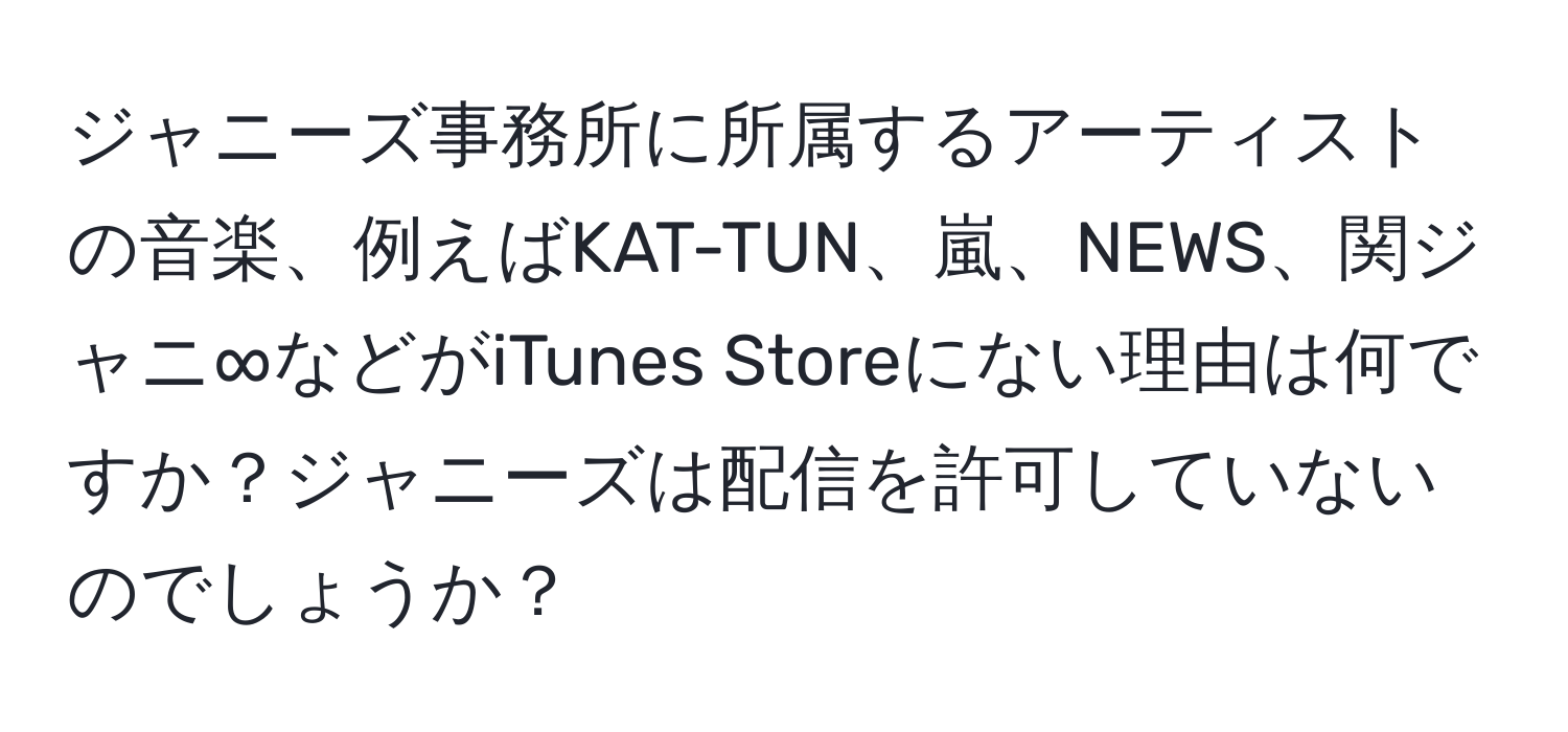 ジャニーズ事務所に所属するアーティストの音楽、例えばKAT-TUN、嵐、NEWS、関ジャニ∞などがiTunes Storeにない理由は何ですか？ジャニーズは配信を許可していないのでしょうか？