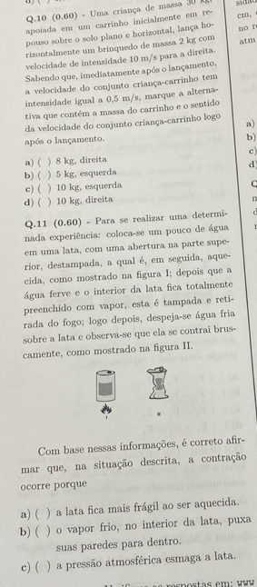 10 (0.60) - Uma criança de massa 30 R
apoiada em um carrinho inicialmente em re-
cm,
pouso sobre o solo plano e horizontal, lança ho-
rizontalmente um brinquedo de massa 2 kg com no r
velocidade de intensidade 10 m/s para a direita. atm
Sabendo que, imediatamente após o lançamento,
a velocidade do conjunto criança-carrinho tem
intensidade igual a 0,5 m/s, marque a alterna-
tiva que contém a massa do carrinho e o sentido
da velocidade do conjunto criança-carrinho logo
a)
após o lançamento.
b)
a) ( ) 8 kg, direita c)
d
b) ( ) 5 kg, esquerda
c) ( ) 10 kg, esquerda
C
d) ( ) 10 kg, direita
Q.11 (0.60) - Para se realizar uma determi-
nada experiência: coloca-se um pouco de água 1
em uma lata, com uma abertura na parte supe-
rior, destampada, a qual é, em seguida, aque-
cida, como mostrado na figura I; depois que a
água ferve e o interior da lata fica totalmente
preenchido com vapor, esta é tampada e reti-
rada do fogo; logo depois, despeja-se água fria
sobre a lata e observa-se que ela se contrai brus-
camente, como mostrado na figura II.
Com base nessas informações, é correto afir-
mar que, na situação descrita, a contração
ocorre porque
a) ( ) a lata fica mais frágil ao ser aquecida.
b) ( ) o vapor frio, no interior da lata, puxa
suas paredes para dentro.
c)( ) a pressão atmosférica esmaga a lata.
rpostas em: www